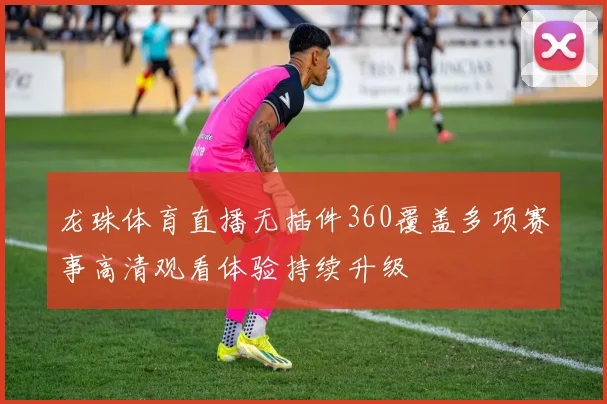 龙珠体育直播无插件360覆盖多项赛事高清观看体验持续升级