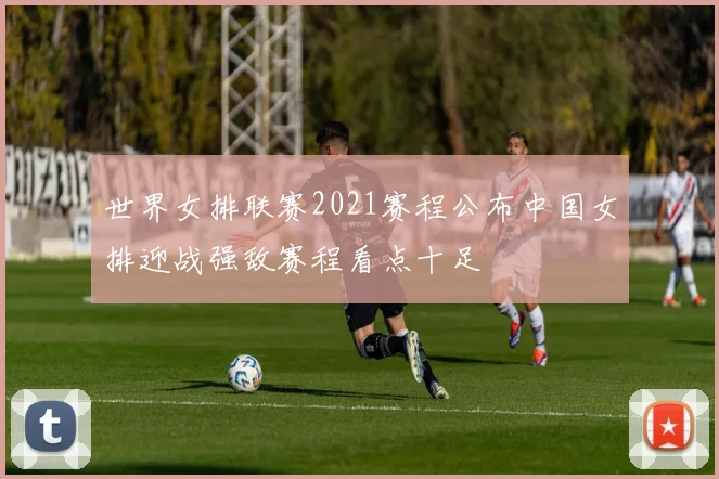 世界女排联赛2021赛程公布中国女排迎战强敌赛程看点十足