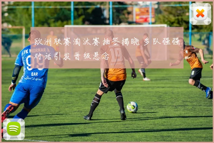 欧洲联赛淘汰赛抽签揭晓 多队强强对话引发晋级悬念