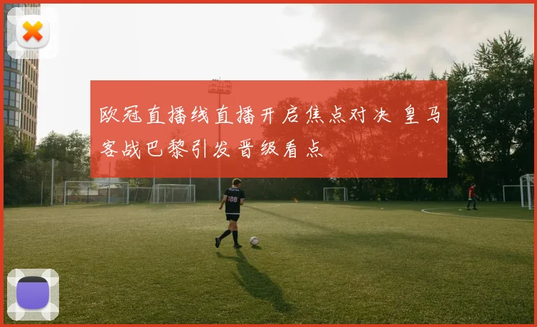 欧冠直播线直播开启焦点对决 皇马客战巴黎引发晋级看点