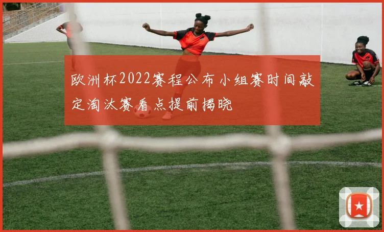 欧洲杯2022赛程公布小组赛时间敲定淘汰赛看点提前揭晓
