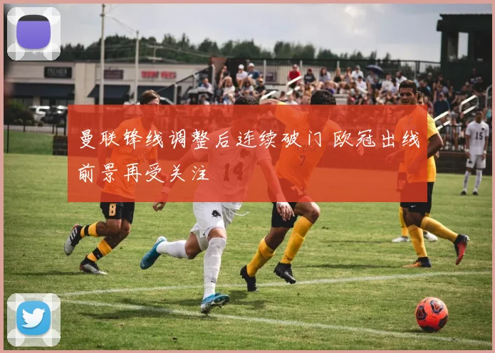 曼联锋线调整后连续破门 欧冠出线前景再受关注