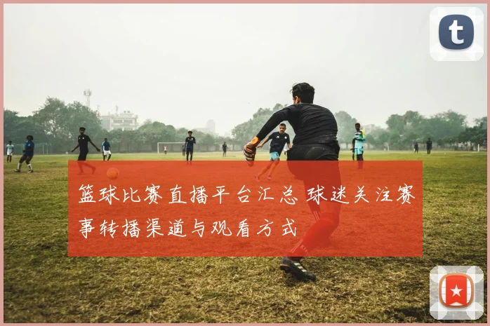 篮球比赛直播平台汇总 球迷关注赛事转播渠道与观看方式