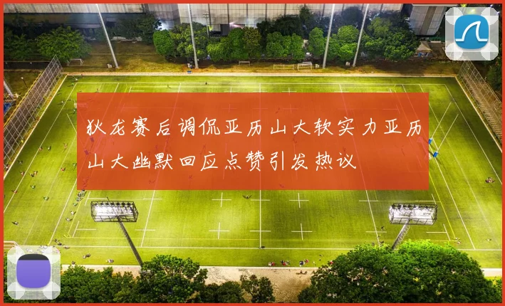 狄龙赛后调侃亚历山大软实力亚历山大幽默回应点赞引发热议
