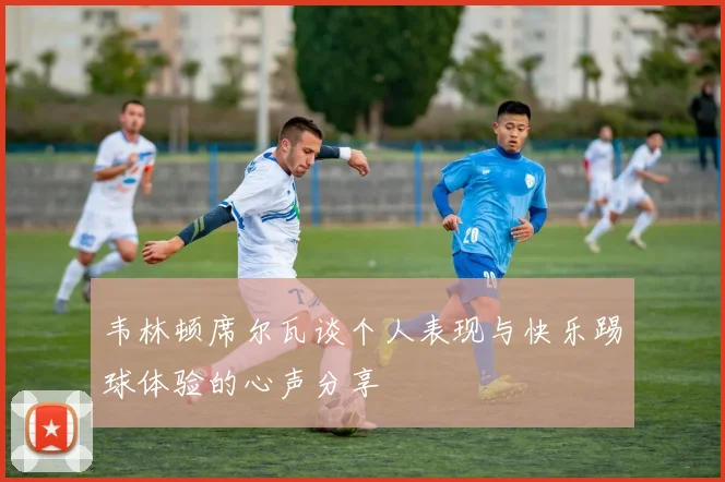 韦林顿席尔瓦谈个人表现与快乐踢球体验的心声分享