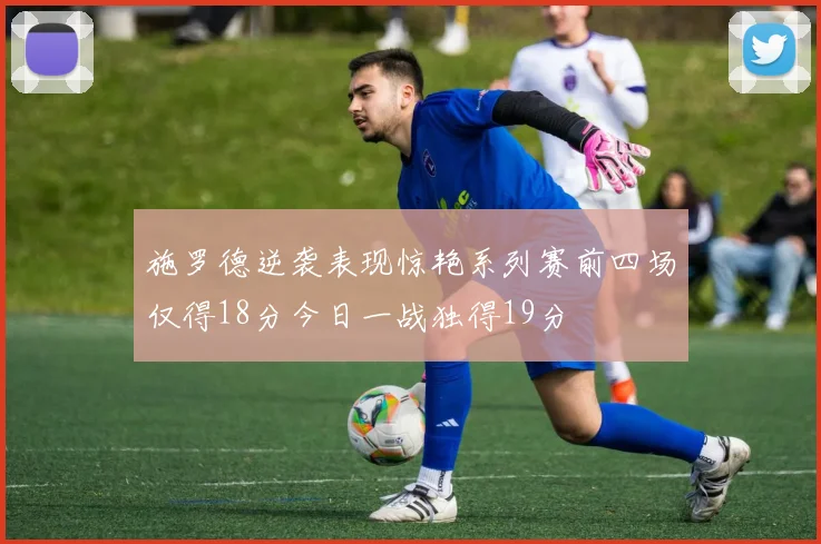 施罗德逆袭表现惊艳系列赛前四场仅得18分今日一战独得19分