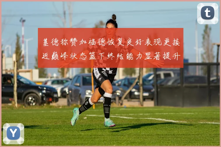 基德称赞加福德恢复良好表现更接近巅峰状态篮下终结能力显著提升