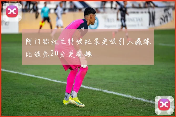 阿门称杜兰特破纪录更吸引人赢球比领先20分更有趣