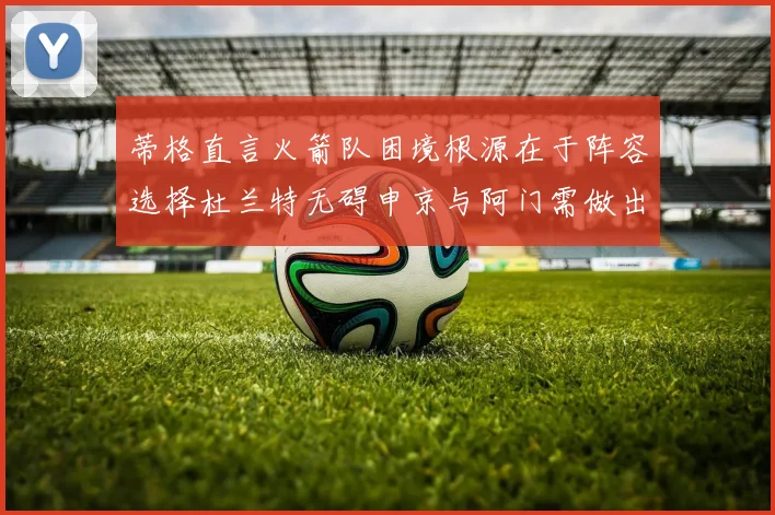 蒂格直言火箭队困境根源在于阵容选择杜兰特无碍申京与阿门需做出取舍