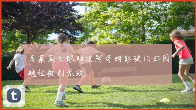 马莱莱头球助攻阿奇姆彭破门却因越位被判无效