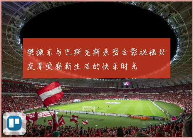 樊振东与巴斯克斯亲密合影祝福好友享受崭新生活的快乐时光