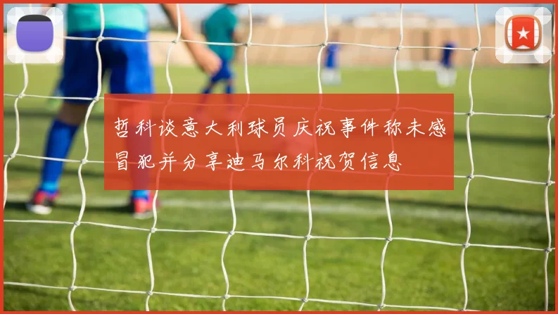 哲科谈意大利球员庆祝事件称未感冒犯并分享迪马尔科祝贺信息