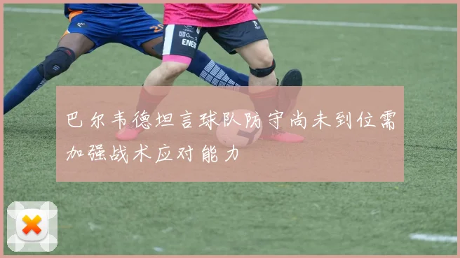 巴尔韦德坦言球队防守尚未到位需加强战术应对能力