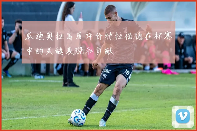 瓜迪奥拉高度评价特拉福德在杯赛中的关键表现和贡献