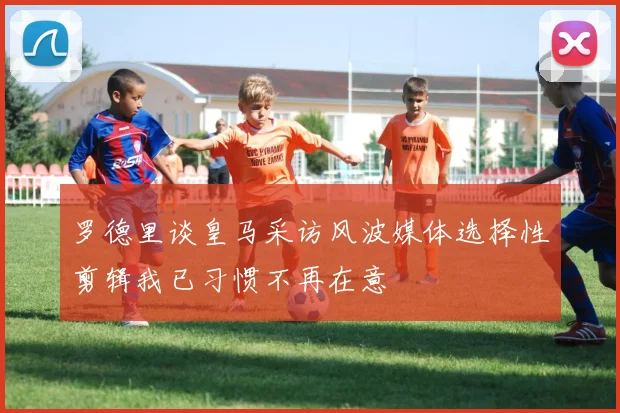 罗德里谈皇马采访风波媒体选择性剪辑我已习惯不再在意