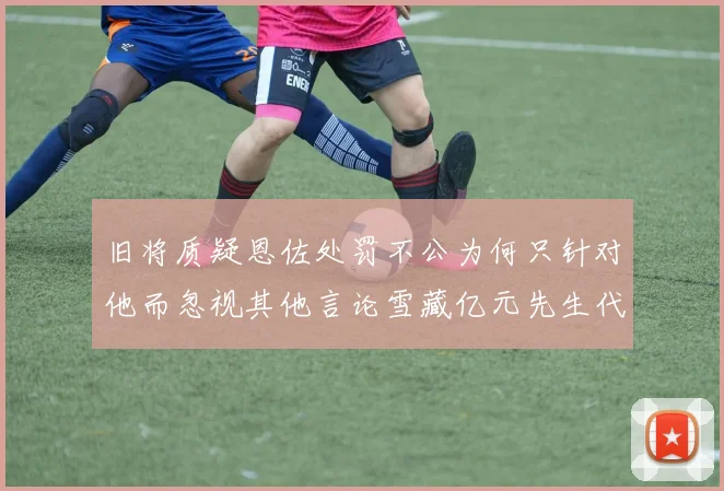 旧将质疑恩佐处罚不公为何只针对他而忽视其他言论雪藏亿元先生代价过于沉重