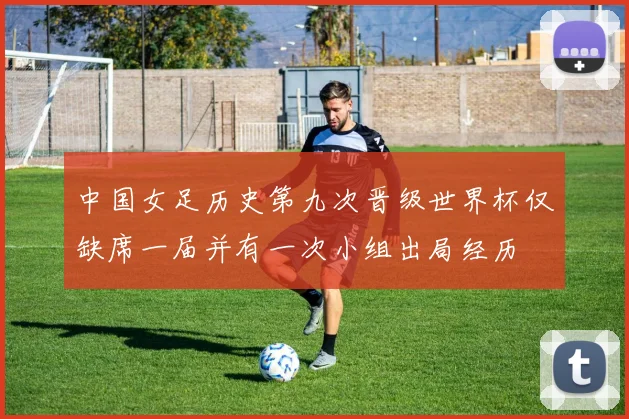 中国女足历史第九次晋级世界杯仅缺席一届并有一次小组出局经历