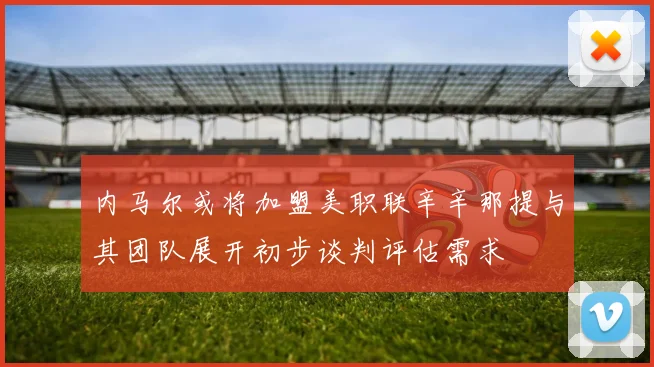 内马尔或将加盟美职联辛辛那提与其团队展开初步谈判评估需求