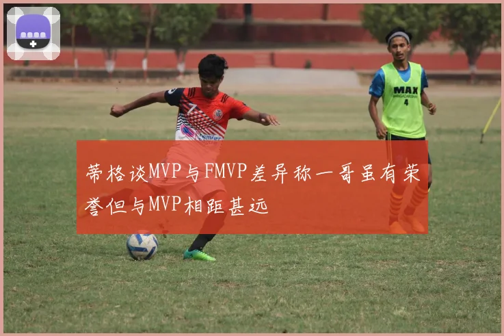 蒂格谈MVP与FMVP差异称一哥虽有荣誉但与MVP相距甚远