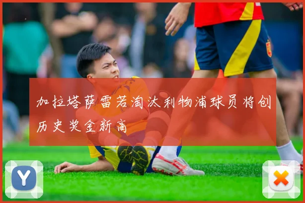 加拉塔萨雷若淘汰利物浦球员将创历史奖金新高