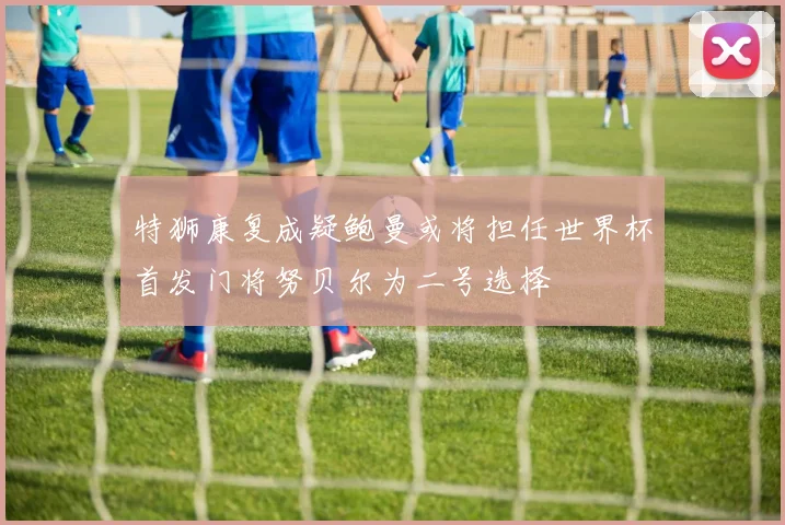 特狮康复成疑鲍曼或将担任世界杯首发门将努贝尔为二号选择