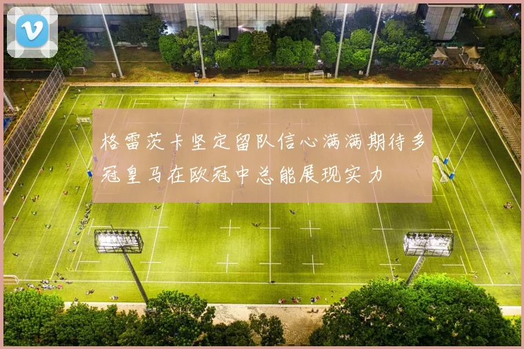 格雷茨卡坚定留队信心满满期待多冠皇马在欧冠中总能展现实力