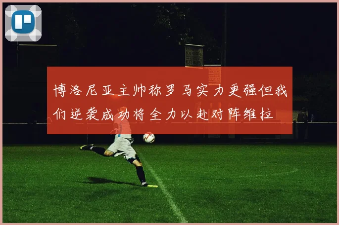 博洛尼亚主帅称罗马实力更强但我们逆袭成功将全力以赴对阵维拉