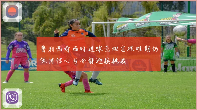 普利西奇面对进球荒坦言艰难期仍保持信心与冷静迎接挑战