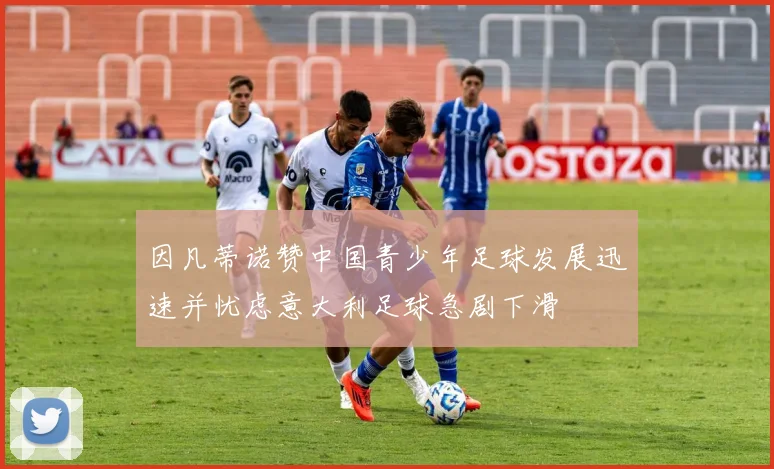 因凡蒂诺赞中国青少年足球发展迅速并忧虑意大利足球急剧下滑