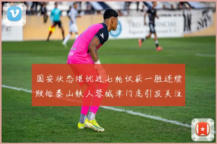 国安状态堪忧近七轮仅获一胜连续败给泰山铁人蓉城津门虎引发关注