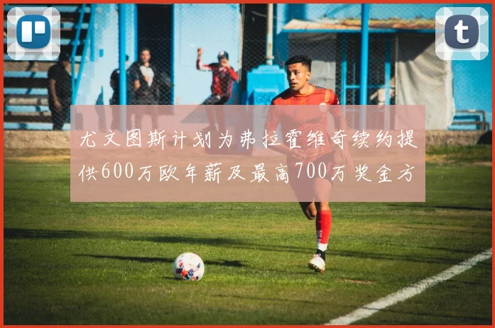 尤文图斯计划为弗拉霍维奇续约提供600万欧年薪及最高700万奖金方案