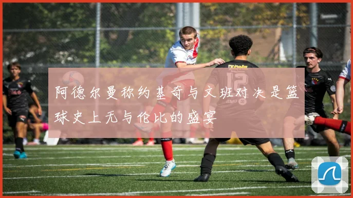 阿德尔曼称约基奇与文班对决是篮球史上无与伦比的盛宴