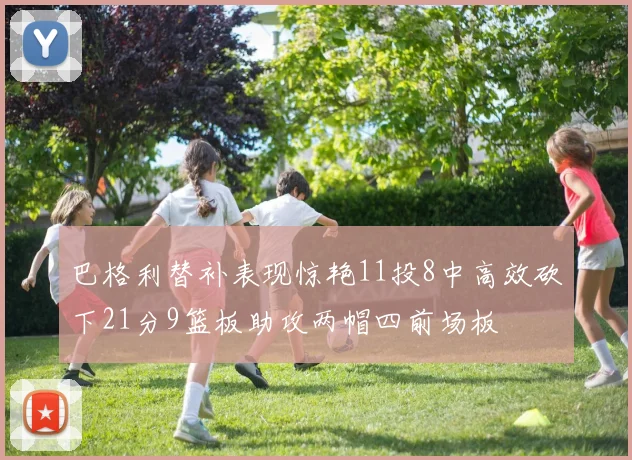 巴格利替补表现惊艳11投8中高效砍下21分9篮板助攻两帽四前场板