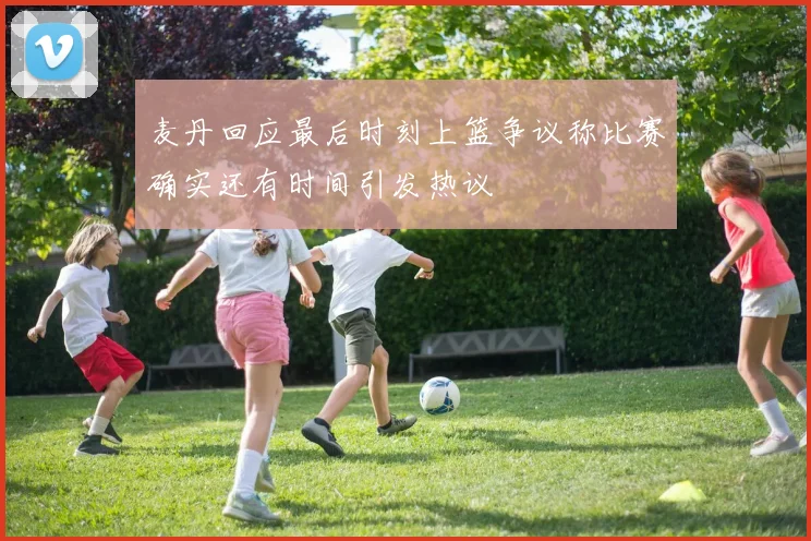 麦丹回应最后时刻上篮争议称比赛确实还有时间引发热议